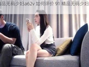 91精品无码少妇a62v 如何评价 91 精品无码少妇 a62v？