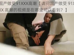 国产做受91XXX高潮【请问国产做受 91XXX 高潮的视频是在哪里可以看到？】