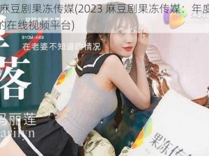 2023麻豆剧果冻传媒(2023 麻豆剧果冻传媒：年度最受欢迎的在线视频平台)