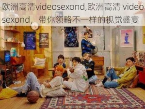 欧洲高清videosexond,欧洲高清 videosexond，带你领略不一样的视觉盛宴