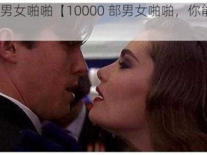 10000部男女啪啪【10000 部男女啪啪，你能想象吗？】