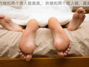 昨晚和两个男人做真爽,：昨晚和两个男人做，真爽