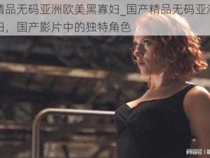 国产精品无码亚洲欧美黑寡妇_国产精品无码亚洲欧美黑寡妇，国产影片中的独特角色