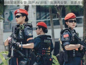 国产AV剧情尾随两女警;国产 AV 剧情：尾随两女警，竟遭遇惊人反转