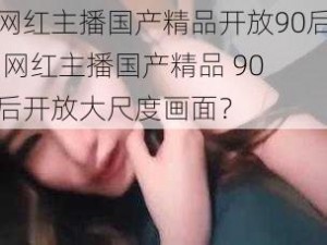 网红主播国产精品开放90后,网红主播国产精品 90 后开放大尺度画面？