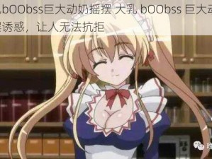 大乳bOObss巨大动奶摇摆 大乳 bOObss 巨大动奶，摇摆诱惑，让人无法抗拒