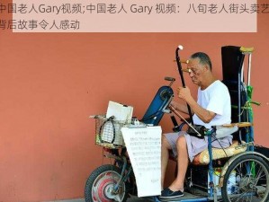 中国老人Gary视频;中国老人 Gary 视频：八旬老人街头卖艺，背后故事令人感动