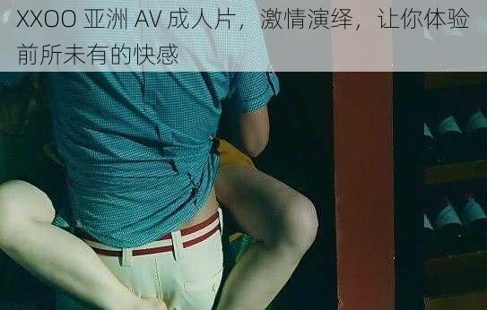 XXOO 亚洲 AV 成人片，激情演绎，让你体验前所未有的快感