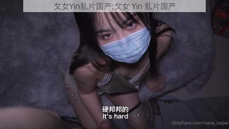 攵女Yin乱片国产;攵女 Yin 乱片国产