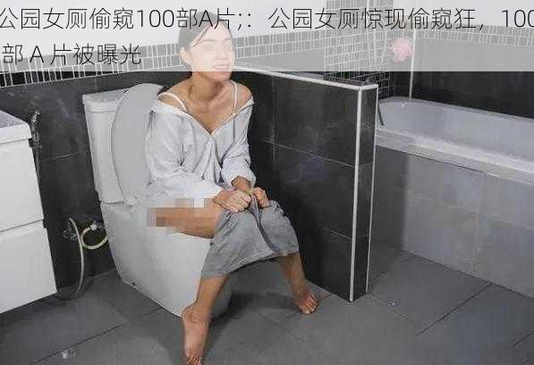 公园女厕偷窥100部A片;：公园女厕惊现偷窥狂，100 部 A 片被曝光