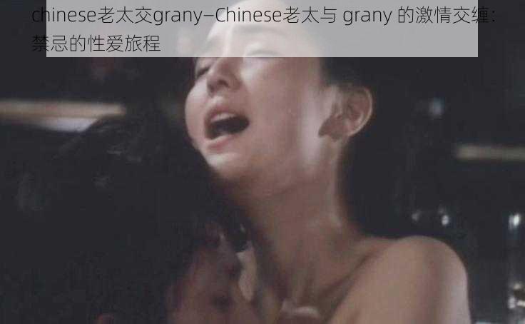 chinese老太交grany—Chinese老太与 grany 的激情交缠：禁忌的性爱旅程