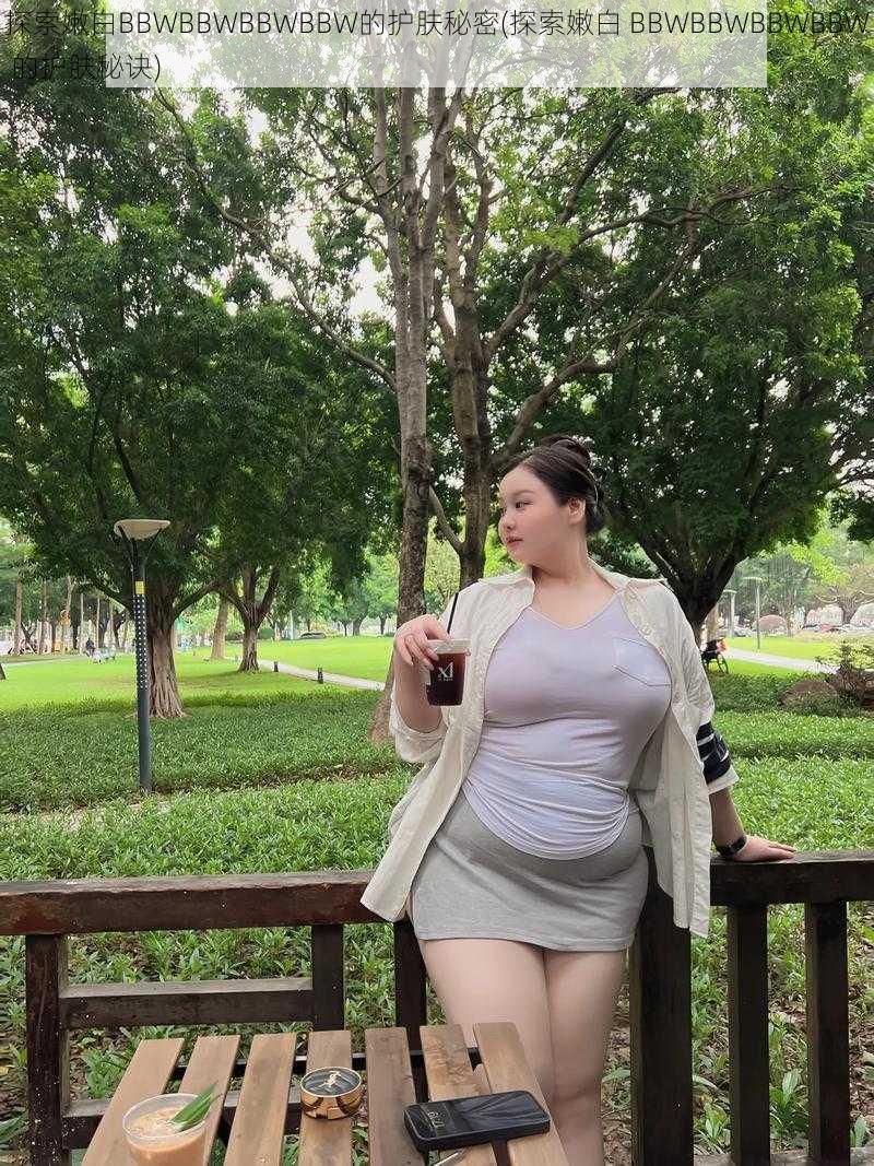 探索嫩白BBWBBWBBWBBW的护肤秘密(探索嫩白 BBWBBWBBWBBW 的护肤秘诀)