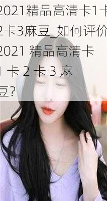 2021精品高清卡1卡2卡3麻豆_如何评价 2021 精品高清卡 1 卡 2 卡 3 麻豆？