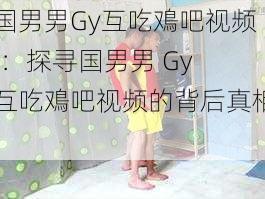 国男男Gy互吃鳮吧视频(：探寻国男男 Gy 互吃鳮吧视频的背后真相)