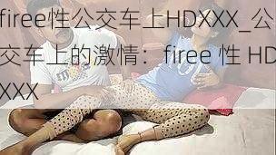 firee性公交车上HDXXX_公交车上的激情：firee 性 HDXXX