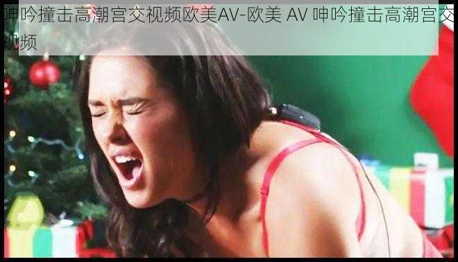 呻吟撞击高潮宫交视频欧美AV-欧美 AV 呻吟撞击高潮宫交视频