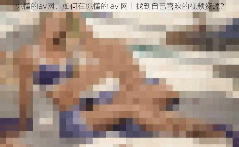 你懂的av网、如何在你懂的 av 网上找到自己喜欢的视频资源？