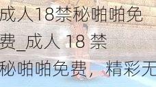 成人18禁秘啪啪免费_成人 18 禁秘啪啪免费，精彩无码内容等你观看