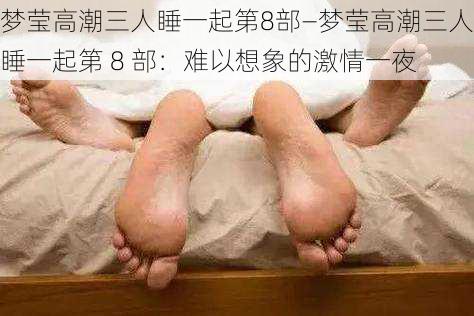 梦莹高潮三人睡一起第8部—梦莹高潮三人睡一起第 8 部：难以想象的激情一夜