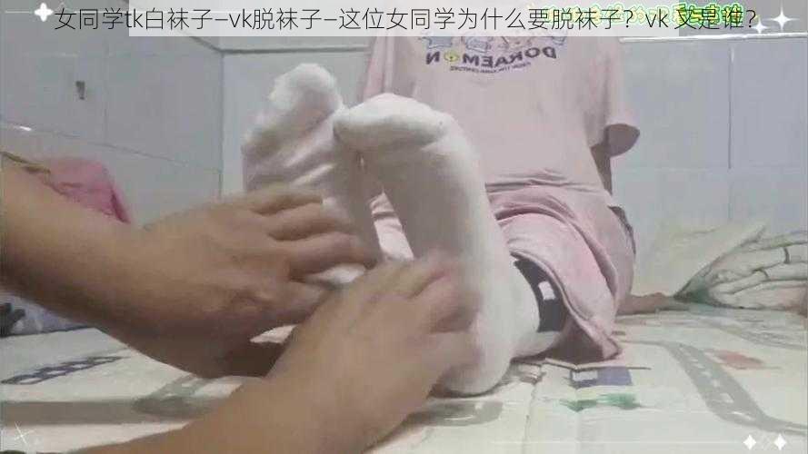 女同学tk白袜子—vk脱袜子—这位女同学为什么要脱袜子？vk 又是谁？