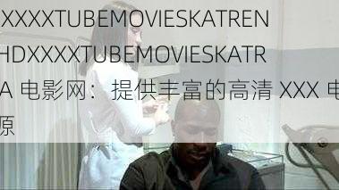 HDXXXXTUBEMOVIESKATRENA_HDXXXXTUBEMOVIESKATRENA 电影网：提供丰富的高清 XXX 电影资源