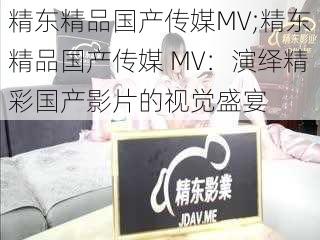 精东精品国产传媒MV;精东精品国产传媒 MV：演绎精彩国产影片的视觉盛宴