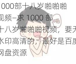 1000部十八岁啪啪啪视频—求 1000 部十八岁啪啪啪视频，要无水印高清的，最好是百度网盘资源