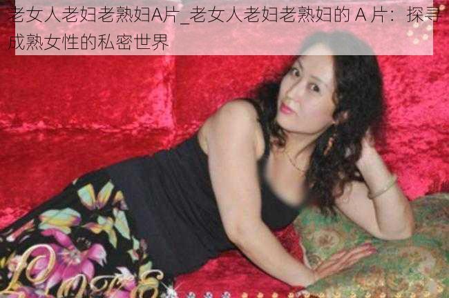 老女人老妇老熟妇A片_老女人老妇老熟妇的 A 片：探寻成熟女性的私密世界