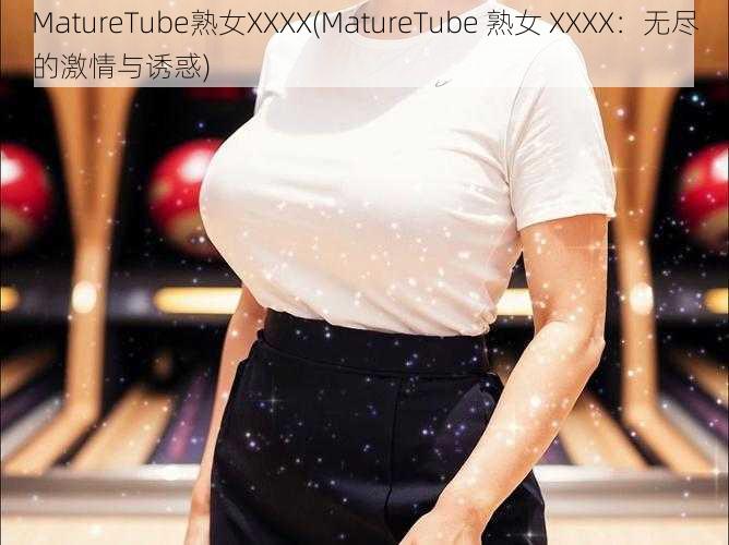 MatureTube熟女XXXX(MatureTube 熟女 XXXX：无尽的激情与诱惑)